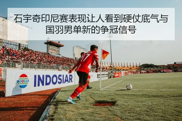 石宇奇印尼赛表现让人看到硬仗底气与国羽男单新的争冠信号
